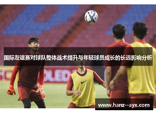 国际友谊赛对球队整体战术提升与年轻球员成长的长远影响分析