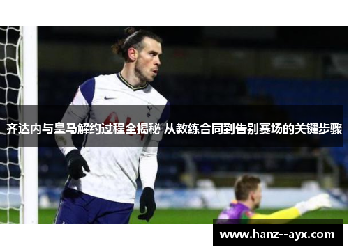 齐达内与皇马解约过程全揭秘 从教练合同到告别赛场的关键步骤