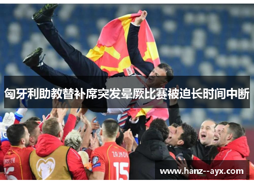 匈牙利助教替补席突发晕厥比赛被迫长时间中断