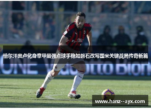 恰尔汗奥卢化身意甲最强点球手稳如磐石改写国米关键战局传奇新篇