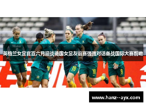 英格兰女足官宣六月迎战德国女足友谊赛强强对话备战国际大赛前瞻 英格兰女足官宣六月迎战德国女足友谊赛强强对话备战国际大赛前瞻