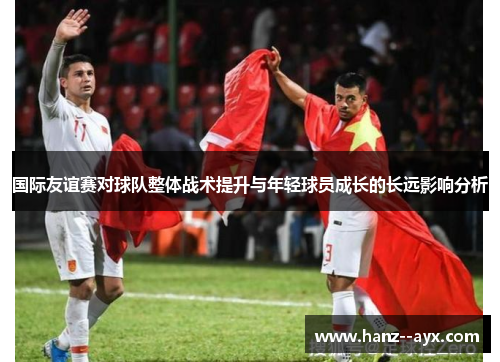 国际友谊赛对球队整体战术提升与年轻球员成长的长远影响分析 国际友谊赛对球队整体战术提升与年轻球员成长的长远影响分析